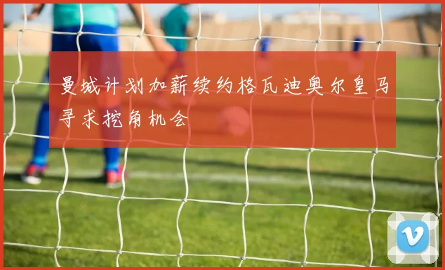 曼城计划加薪续约格瓦迪奥尔皇马寻求挖角机会