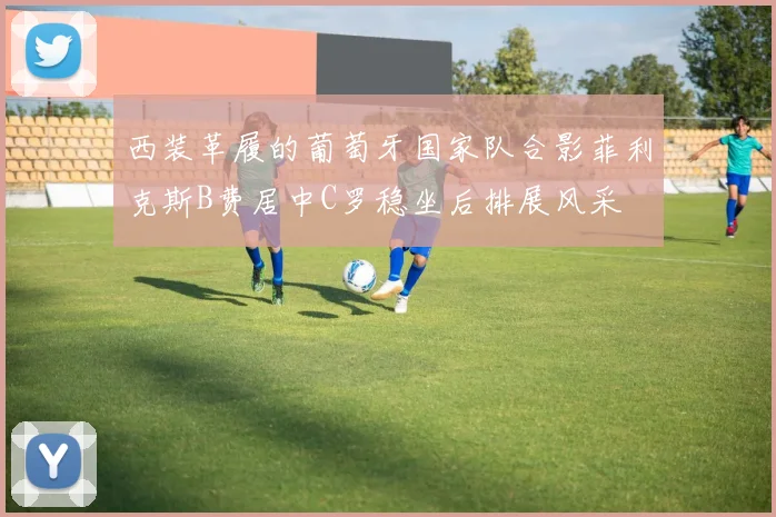 西装革履的葡萄牙国家队合影菲利克斯B费居中C罗稳坐后排展风采
