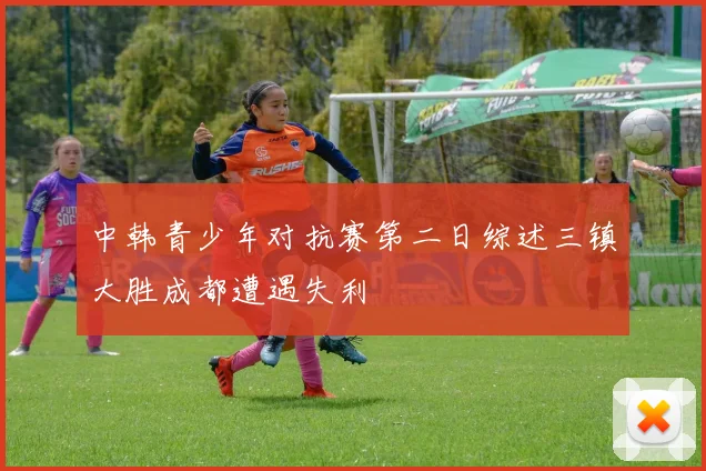 中韩青少年对抗赛第二日综述三镇大胜成都遭遇失利