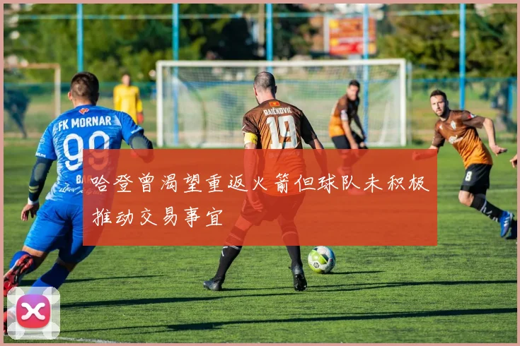 哈登曾渴望重返火箭但球队未积极推动交易事宜