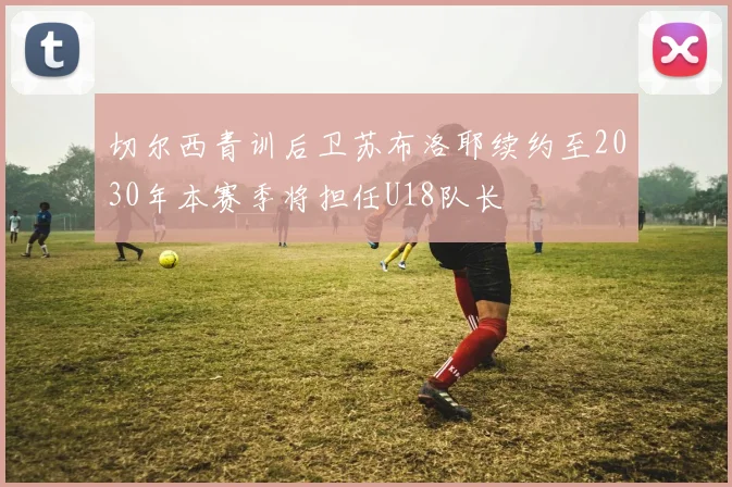 切尔西青训后卫苏布洛耶续约至2030年本赛季将担任U18队长