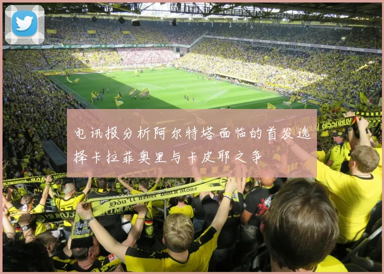 电讯报分析阿尔特塔面临的首发选择卡拉菲奥里与卡皮耶之争