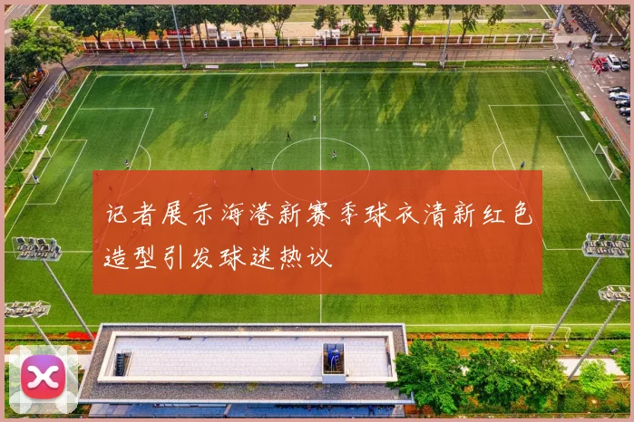 记者展示海港新赛季球衣清新红色造型引发球迷热议