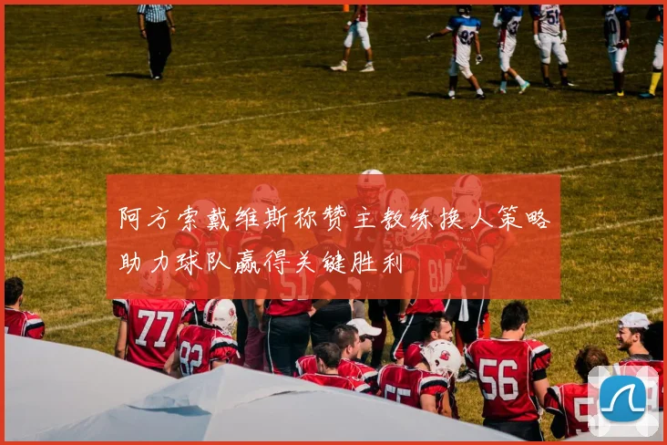 阿方索戴维斯称赞主教练换人策略助力球队赢得关键胜利