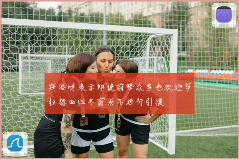 斯洛特表示即使前锋众多也欢迎萨拉赫回归冬窗或不进行引援