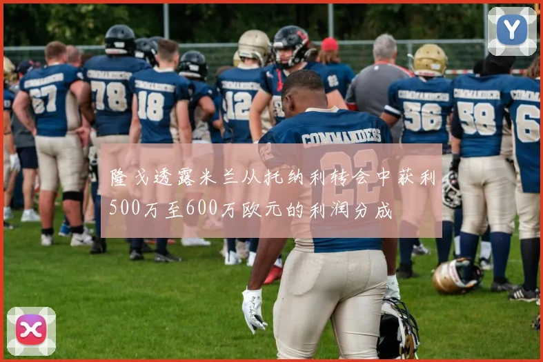 隆戈透露米兰从托纳利转会中获利500万至600万欧元的利润分成