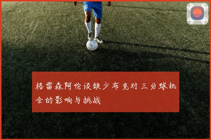 格雷森阿伦谈缺少布克对三分球机会的影响与挑战