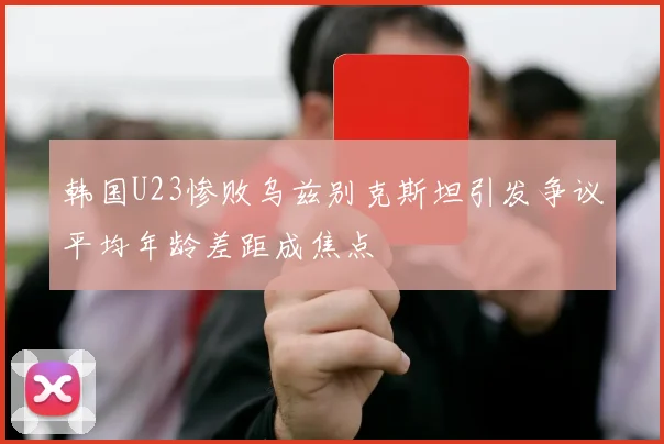 韩国U23惨败乌兹别克斯坦引发争议平均年龄差距成焦点