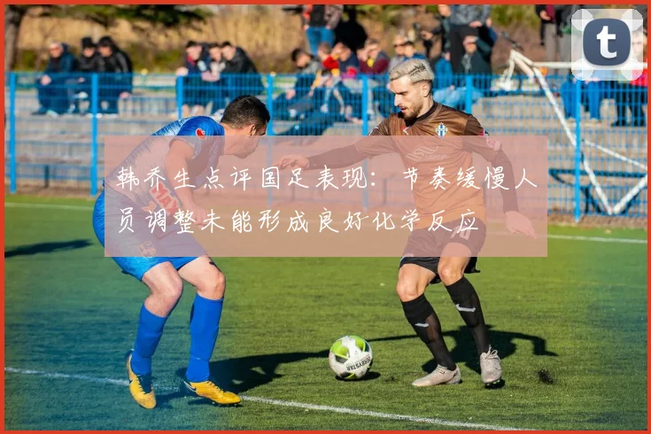 韩乔生点评国足表现：节奏缓慢人员调整未能形成良好化学反应