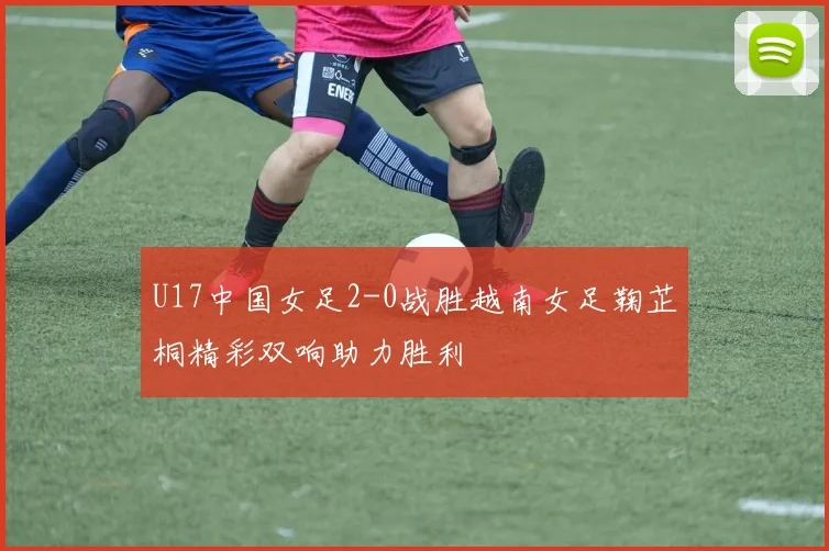 U17中国女足2-0战胜越南女足鞠芷桐精彩双响助力胜利