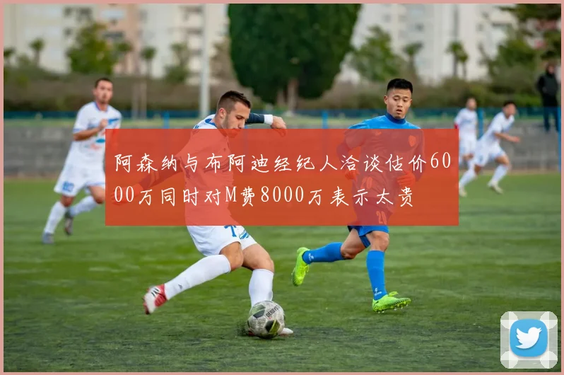 阿森纳与布阿迪经纪人洽谈估价6000万同时对M费8000万表示太贵