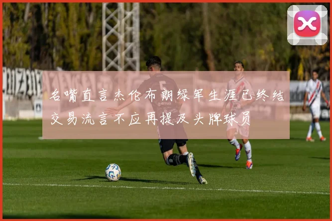 名嘴直言杰伦布朗绿军生涯已终结交易流言不应再提及头牌球员