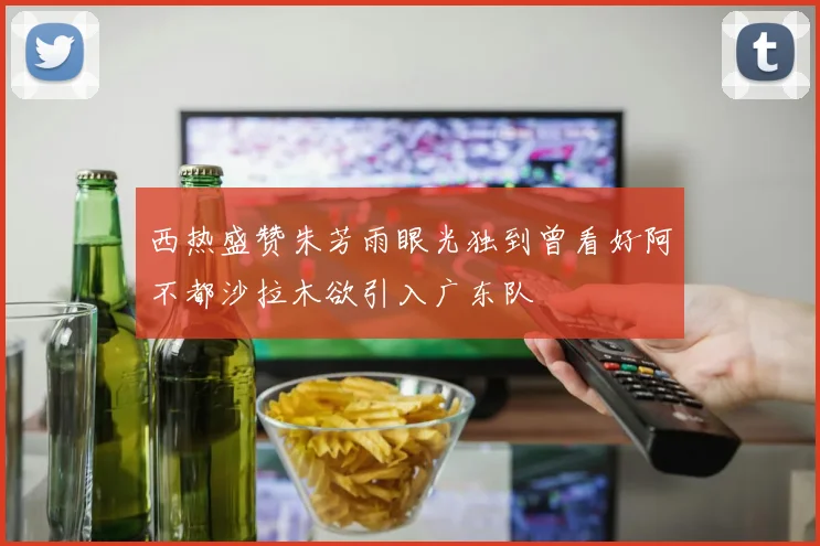 西热盛赞朱芳雨眼光独到曾看好阿不都沙拉木欲引入广东队