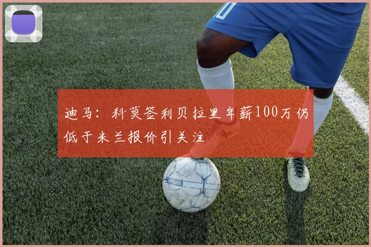 迪马：科莫签利贝拉里年薪100万仍低于米兰报价引关注