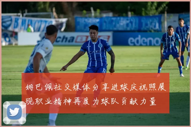 姆巴佩社交媒体分享进球庆祝照展现职业精神再度为球队贡献力量