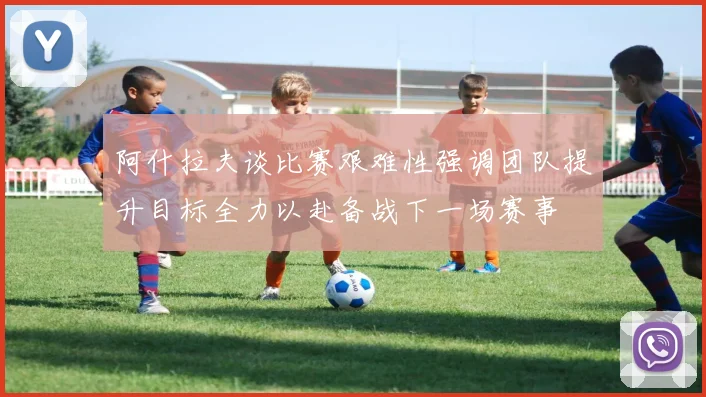 阿什拉夫谈比赛艰难性强调团队提升目标全力以赴备战下一场赛事