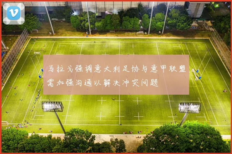 马拉戈强调意大利足协与意甲联盟需加强沟通以解决冲突问题
