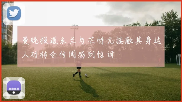 曼晚报道米兰与芒特无接触其身边人对转会传闻感到惊讶